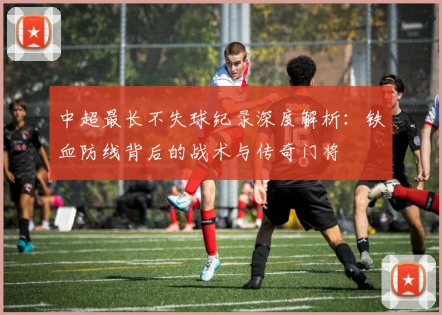 中超最长不失球纪录深度解析：铁血防线背后的战术与传奇门将