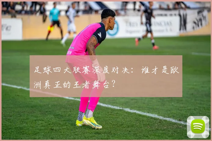 足球四大联赛深度对决：谁才是欧洲真正的王者舞台？