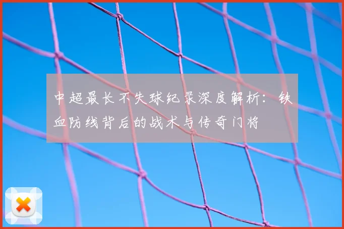 中超最长不失球纪录深度解析：铁血防线背后的战术与传奇门将