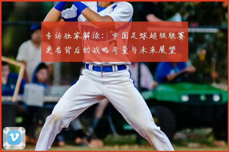 专访独家解读：中国足球超级联赛更名背后的战略考量与未来展望