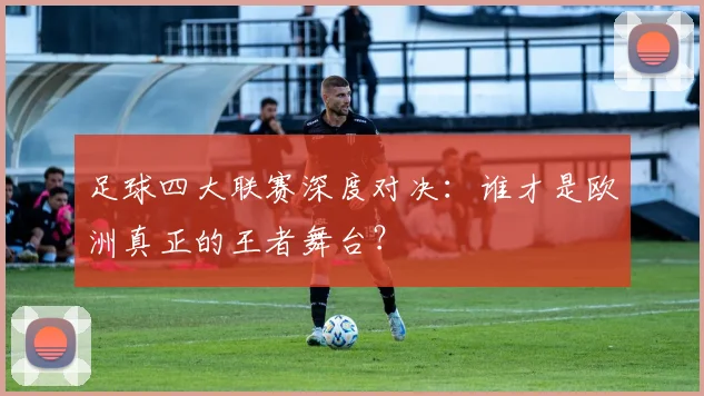 足球四大联赛深度对决：谁才是欧洲真正的王者舞台？